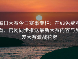 每日大赛今日赛事专栏：在线免费观看、官网同步推送最新大赛内容与反差大赛激战花絮