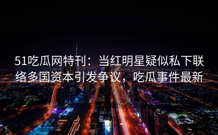 51吃瓜网特刊：当红明星疑似私下联络多国资本引发争议，吃瓜事件最新