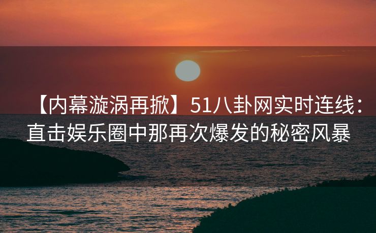 【内幕漩涡再掀】51八卦网实时连线：直击娱乐圈中那再次爆发的秘密风暴