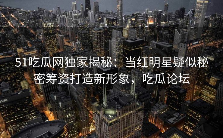 51吃瓜网独家揭秘：当红明星疑似秘密筹资打造新形象，吃瓜论坛