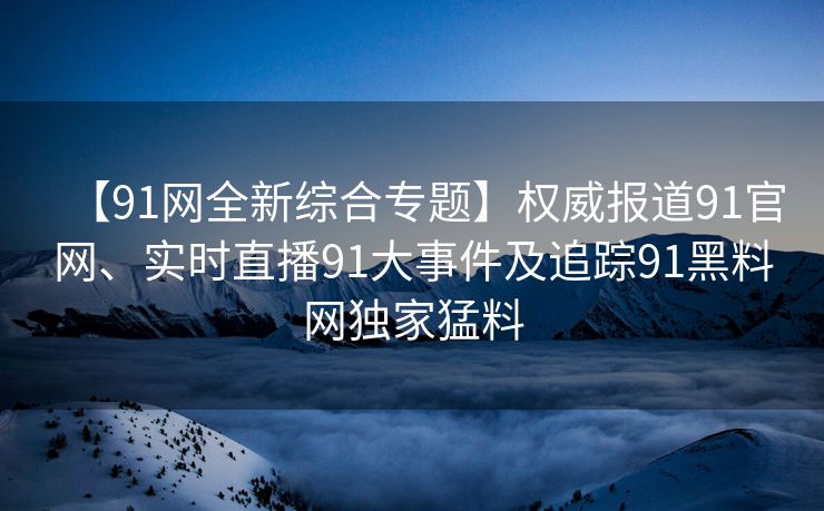 【91网全新综合专题】权威报道91官网、实时直播91大事件及追踪91黑料网独家猛料