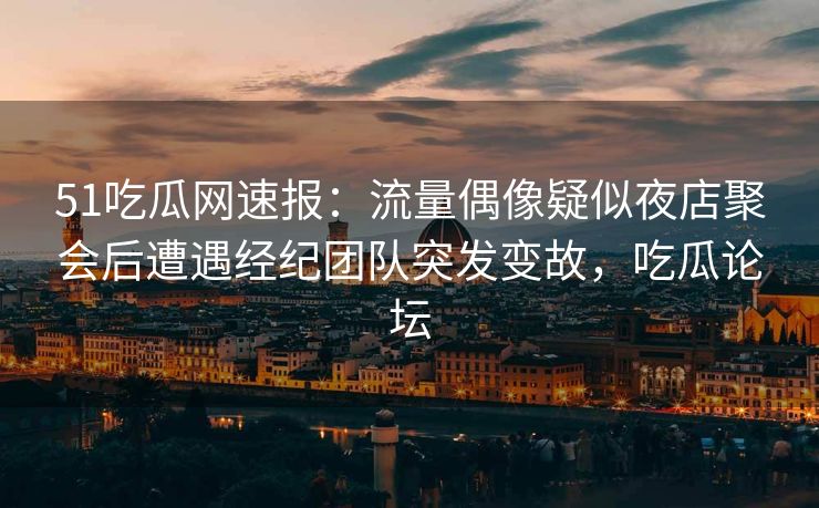51吃瓜网速报：流量偶像疑似夜店聚会后遭遇经纪团队突发变故，吃瓜论坛