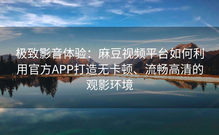 极致影音体验：麻豆视频平台如何利用官方APP打造无卡顿、流畅高清的观影环境