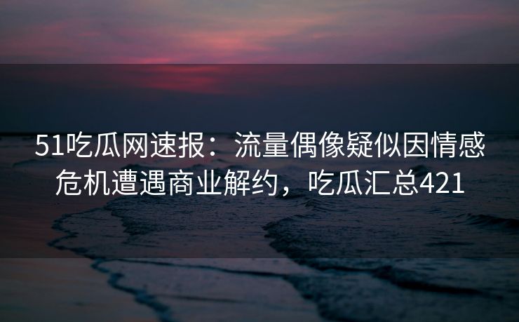 51吃瓜网速报：流量偶像疑似因情感危机遭遇商业解约，吃瓜汇总421