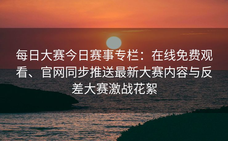 每日大赛今日赛事专栏：在线免费观看、官网同步推送最新大赛内容与反差大赛激战花絮