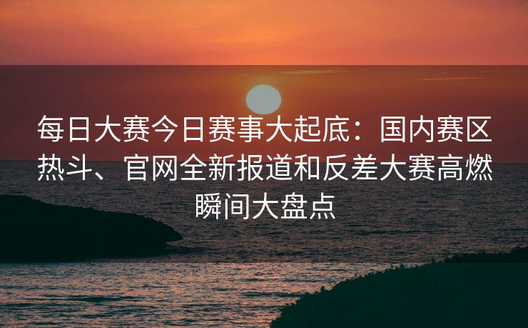 每日大赛今日赛事大起底：国内赛区热斗、官网全新报道和反差大赛高燃瞬间大盘点