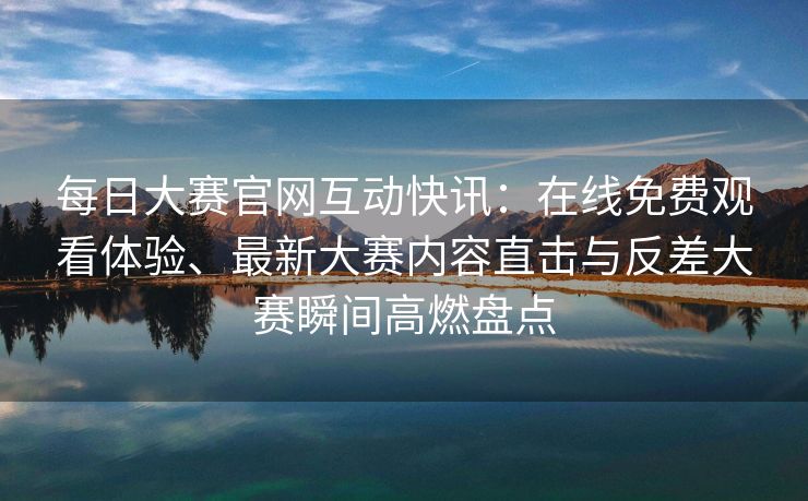 每日大赛官网互动快讯：在线免费观看体验、最新大赛内容直击与反差大赛瞬间高燃盘点