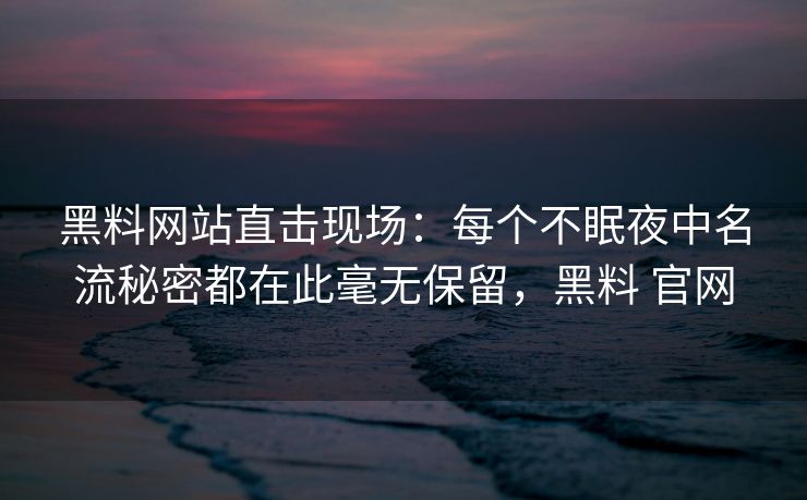 黑料网站直击现场：每个不眠夜中名流秘密都在此毫无保留，黑料 官网