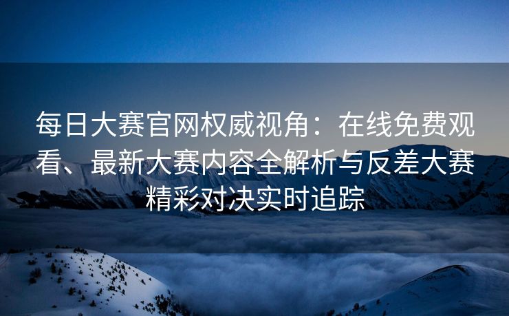 每日大赛官网权威视角：在线免费观看、最新大赛内容全解析与反差大赛精彩对决实时追踪