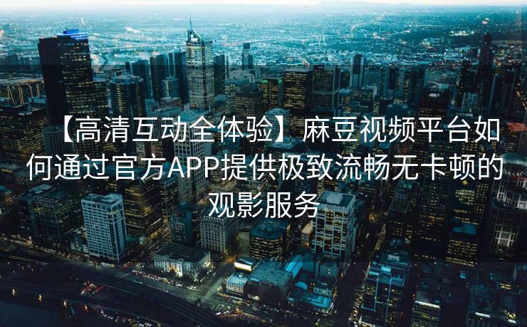 【高清互动全体验】麻豆视频平台如何通过官方APP提供极致流畅无卡顿的观影服务