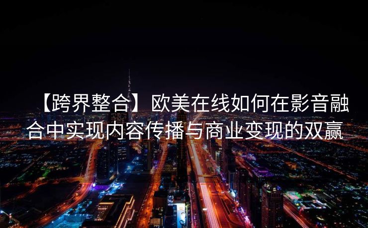 【跨界整合】欧美在线如何在影音融合中实现内容传播与商业变现的双赢 【跨界整合】欧美在线如何在影音融合中实现内容传播与商业变现的双赢