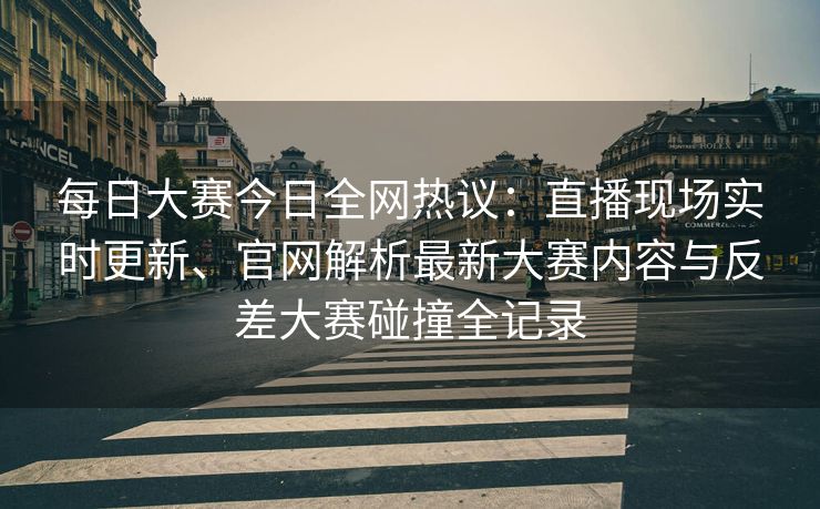 每日大赛今日全网热议：直播现场实时更新、官网解析最新大赛内容与反差大赛碰撞全记录