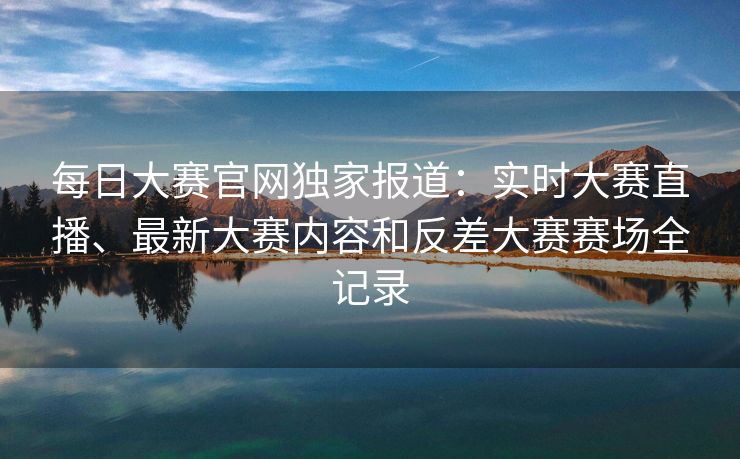 每日大赛官网独家报道：实时大赛直播、最新大赛内容和反差大赛赛场全记录