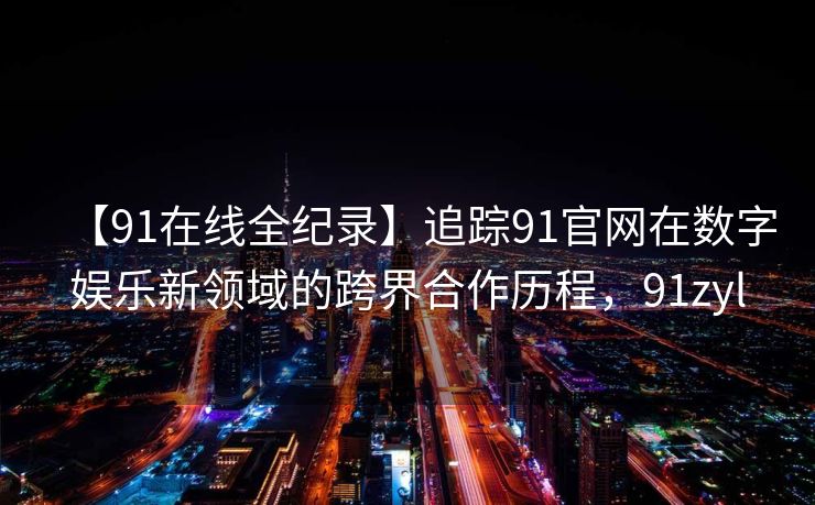 【91在线全纪录】追踪91官网在数字娱乐新领域的跨界合作历程,91zyl 【91在线全纪录】追踪91官网在数字娱乐新领域的跨界合作历程,91zyl