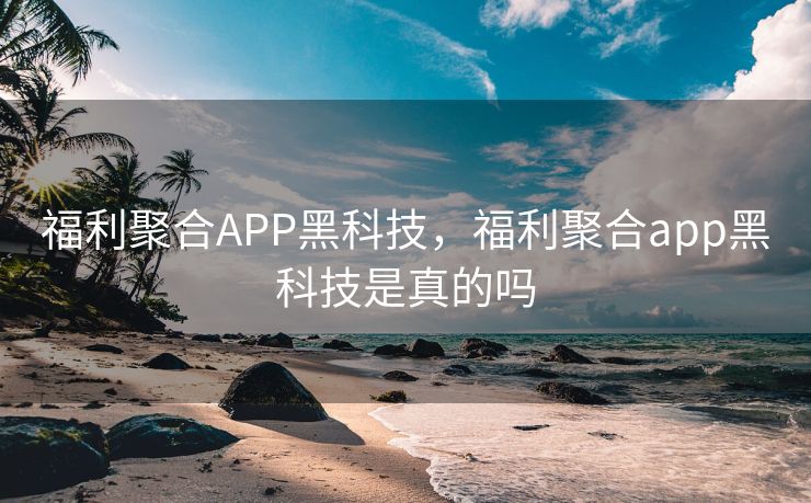 福利聚合APP黑科技，福利聚合app黑科技是真的吗