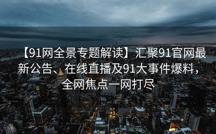 【91网全景专题解读】汇聚91官网最新公告、在线直播及91大事件爆料，全网焦点一网打尽