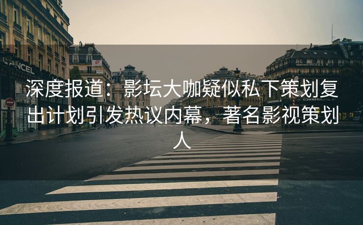 深度报道：影坛大咖疑似私下策划复出计划引发热议内幕，著名影视策划人