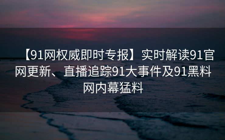 【91网权威即时专报】实时解读91官网更新、直播追踪91大事件及91黑料网内幕猛料