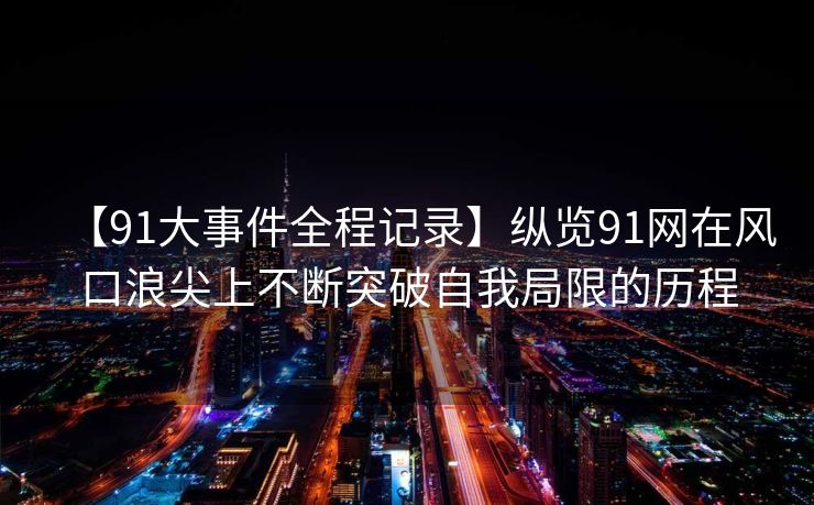 【91大事件全程记录】纵览91网在风口浪尖上不断突破自我局限的历程 【91大事件全程记录】纵览91网在风口浪尖上不断突破自我局限的历程