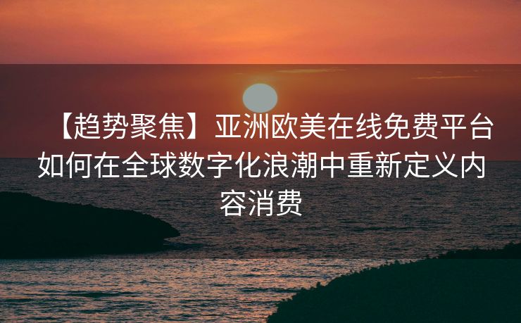 【趋势聚焦】亚洲欧美在线免费平台如何在全球数字化浪潮中重新定义内容消费