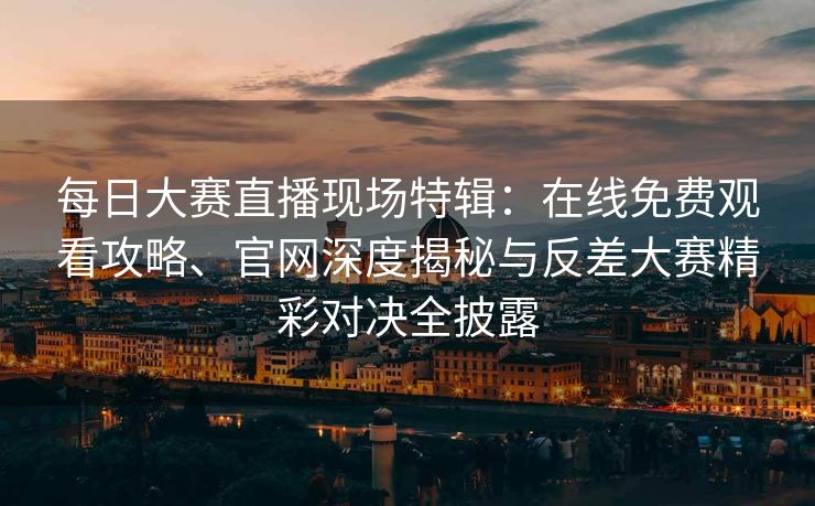 每日大赛直播现场特辑：在线免费观看攻略、官网深度揭秘与反差大赛精彩对决全披露
