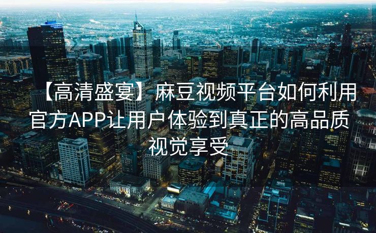 【高清盛宴】麻豆视频平台如何利用官方APP让用户体验到真正的高品质视觉享受