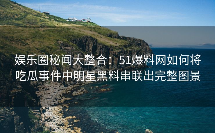 娱乐圈秘闻大整合：51爆料网如何将吃瓜事件中明星黑料串联出完整图景