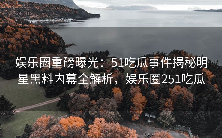娱乐圈重磅曝光：51吃瓜事件揭秘明星黑料内幕全解析，娱乐圈251吃瓜