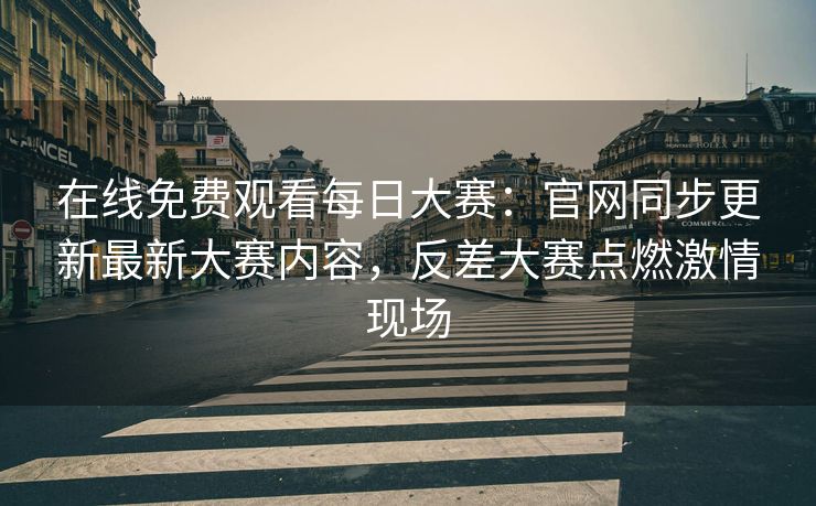 在线免费观看每日大赛：官网同步更新最新大赛内容，反差大赛点燃激情现场