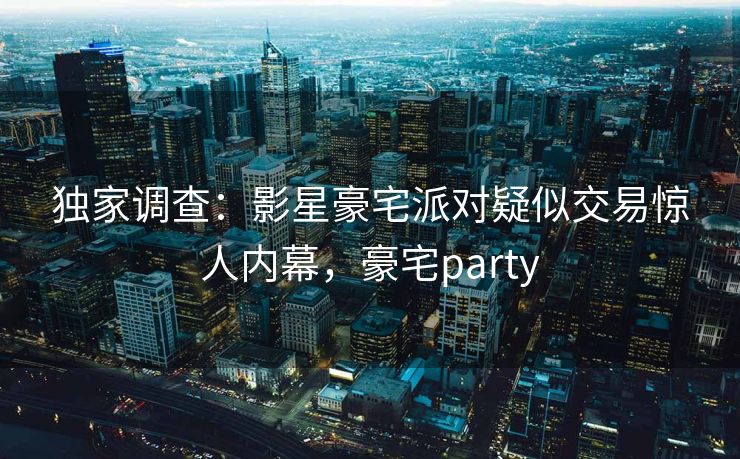 独家调查：影星豪宅派对疑似交易惊人内幕，豪宅party