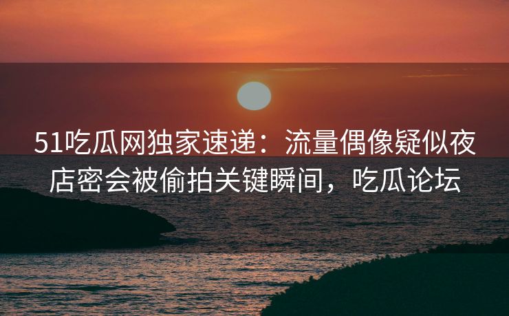 51吃瓜网独家速递:流量偶像疑似夜店密会被偷拍关键瞬间,吃瓜论坛 51吃瓜网独家速递:流量偶像疑似夜店密会被偷拍关键瞬间,吃瓜论坛