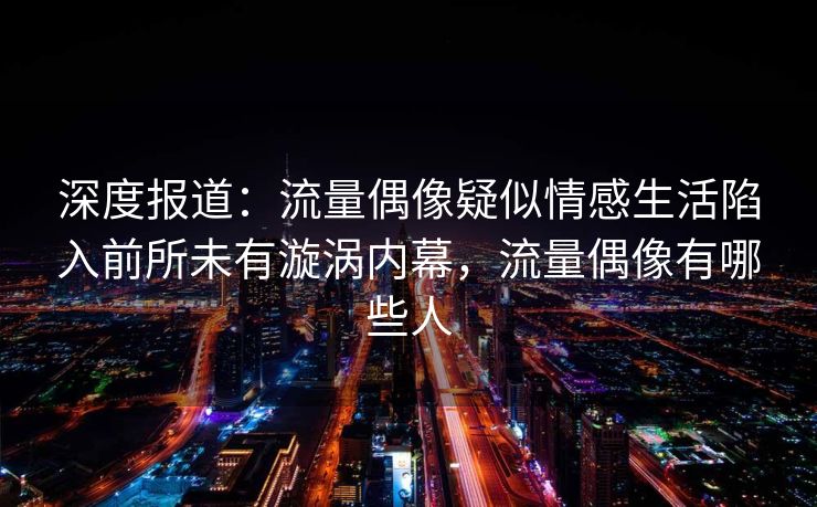 深度报道：流量偶像疑似情感生活陷入前所未有漩涡内幕，流量偶像有哪些人