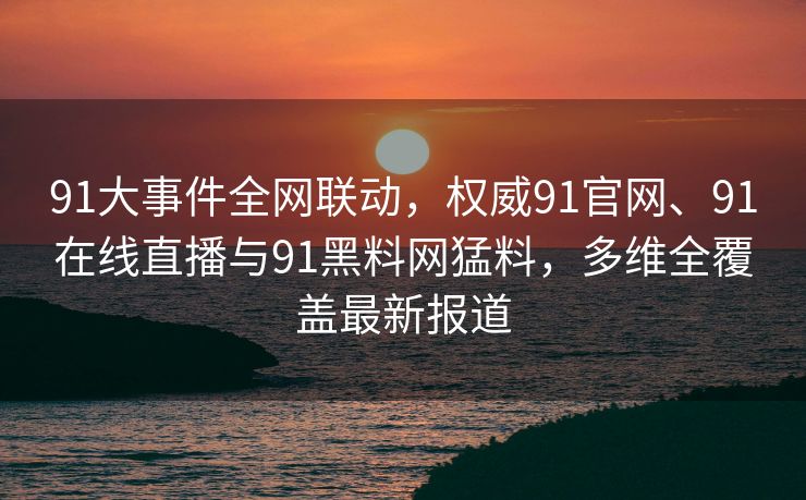 91大事件全网联动，权威91官网、91在线直播与91黑料网猛料，多维全覆盖最新报道