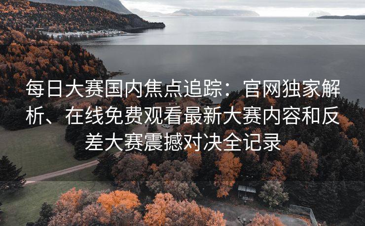 每日大赛国内焦点追踪:官网独家解析、在线免费观看最新大赛内容和反差大赛震撼对决全记录 每日大赛国内焦点追踪:官网独家解析、在线免费观看最新大赛内容和反差大赛震撼对决全记录