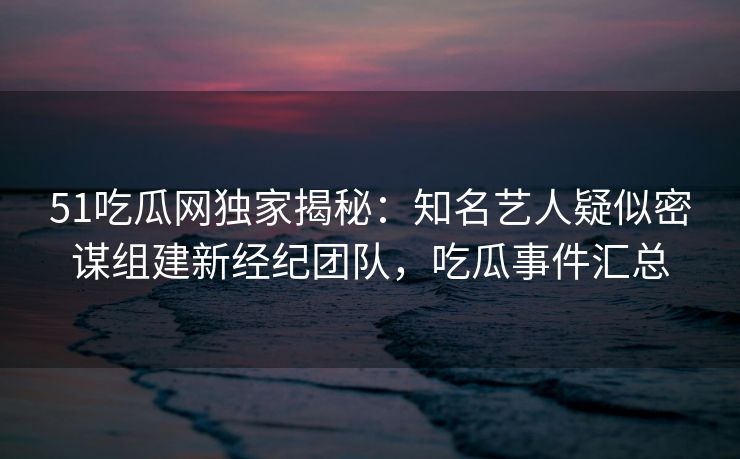 51吃瓜网独家揭秘:知名艺人疑似密谋组建新经纪团队,吃瓜事件汇总 51吃瓜网独家揭秘:知名艺人疑似密谋组建新经纪团队,吃瓜事件汇总