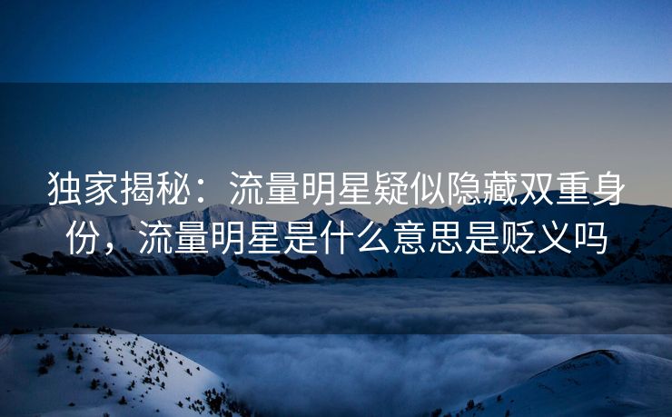 独家揭秘：流量明星疑似隐藏双重身份，流量明星是什么意思是贬义吗