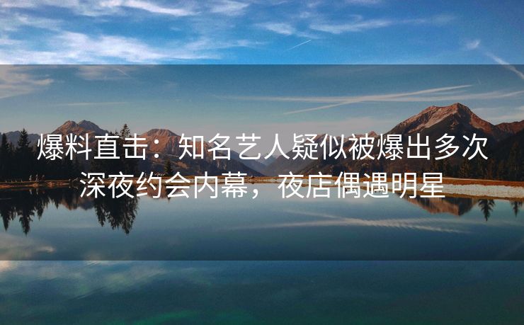 爆料直击:知名艺人疑似被爆出多次深夜约会内幕,夜店偶遇明星 爆料直击:知名艺人疑似被爆出多次深夜约会内幕,夜店偶遇明星