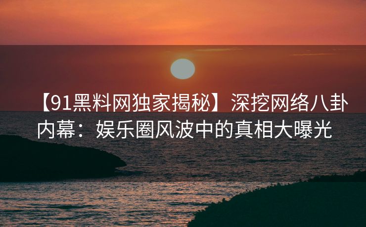 【91黑料网独家揭秘】深挖网络八卦内幕：娱乐圈风波中的真相大曝光